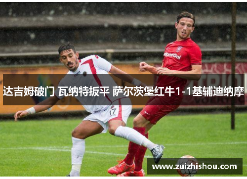 达吉姆破门 瓦纳特扳平 萨尔茨堡红牛1-1基辅迪纳摩